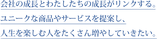 会社の成長とわたしたちの成長がリンクする。ユニークな商品やサービスを提案し、人生を楽しむ人をたくさん増やしていきたい。