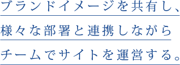 ブランドイメージを共有し、様々な部署と連携しながらチームでサイトを運営する。