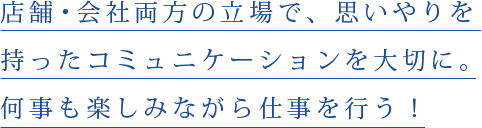 店舗・会社両方の立場で、思いやりを持ったコミュニケーションを大切に。何事も楽しみながら仕事を行う！