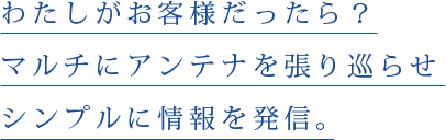 わたしがお客様だったら。マルチにアンテナを張り巡らせシンプルに情報を発信。