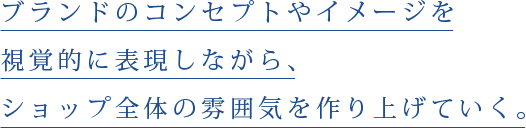 ブランドのコンセプトやイメージを視覚的に表現しながら、ショップ全体の雰囲気を作り上げていく。